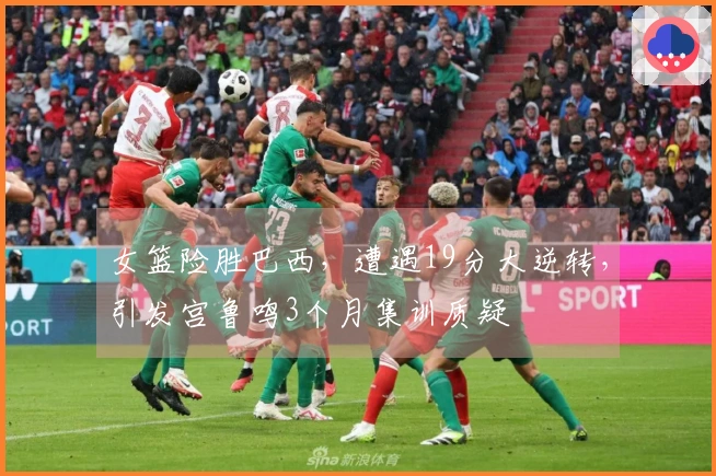 女篮险胜巴西，遭遇19分大逆转，引发宫鲁鸣3个月集训质疑