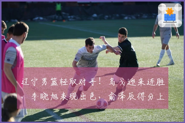 辽宁男篮轻取对手！乌戈迎来连胜，李晓旭表现出色，俞泽辰得分上双