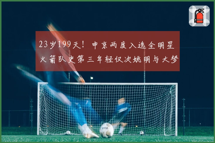23岁199天！申京两度入选全明星 火箭队史第三年轻仅次姚明与大梦