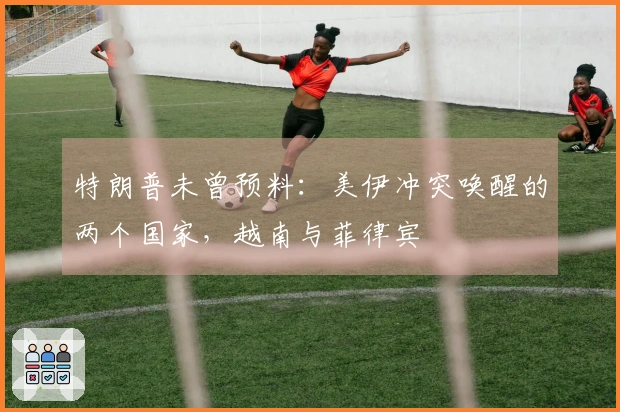 特朗普未曾预料：美伊冲突唤醒的两个国家，越南与菲律宾