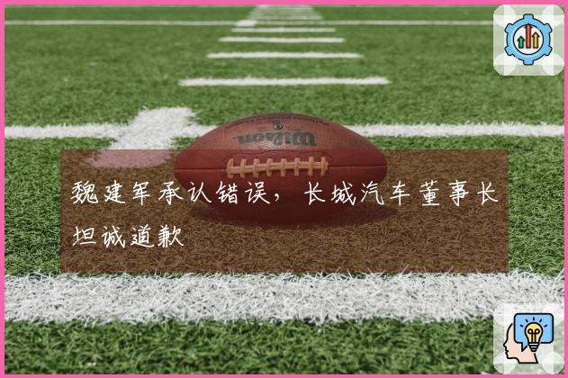 魏建军承认错误，长城汽车董事长坦诚道歉