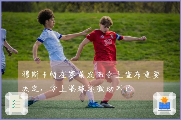 穆斯卡特在赛前发布会上宣布重要决定，令上港球迷激动不已