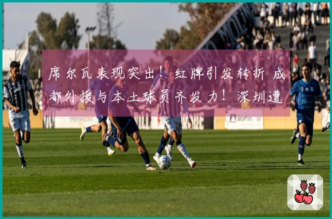 席尔瓦表现突出！红牌引发转折 成都外援与本土球员齐发力！深圳遭遇重创
