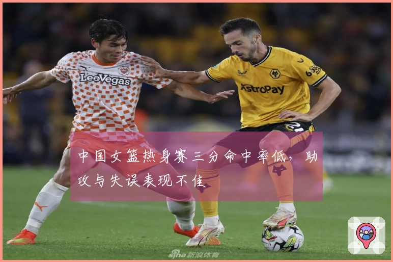 中国女篮热身赛三分命中率低，助攻与失误表现不佳