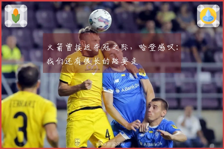 火箭曾接近夺冠之际，哈登感叹：我们还有很长的路要走