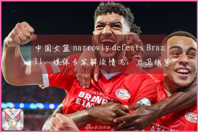 中国女篮 narrowly defeats Brazil，媒体专家解读情况，后卫线紧缺！