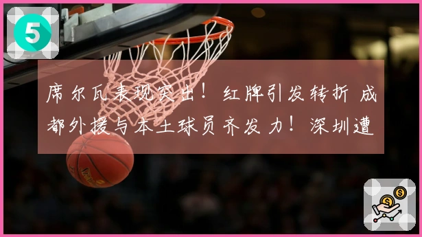 席尔瓦表现突出！红牌引发转折 成都外援与本土球员齐发力！深圳遭遇重创