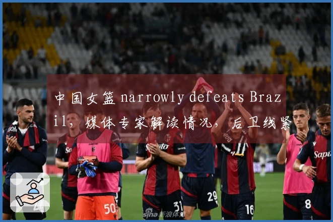 中国女篮 narrowly defeats Brazil，媒体专家解读情况，后卫线紧缺！