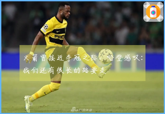 火箭曾接近夺冠之际，哈登感叹：我们还有很长的路要走