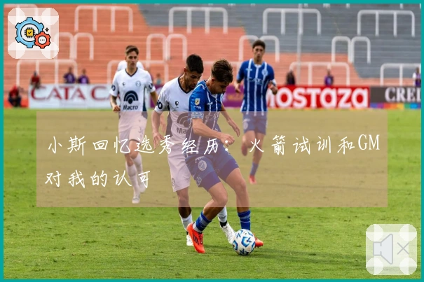 小斯回忆选秀经历：火箭试训和GM对我的认可