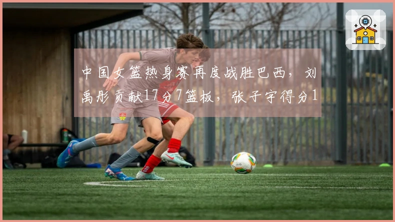 中国女篮热身赛再度战胜巴西，刘禹彤贡献17分7篮板，张子宇得分11。