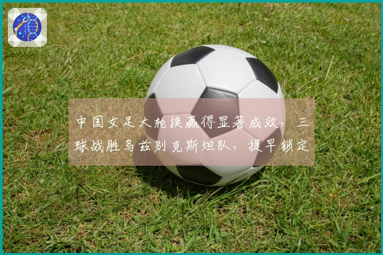 中国女足大轮换赢得显著成效，三球战胜乌兹别克斯坦队，提早锁定八强席位