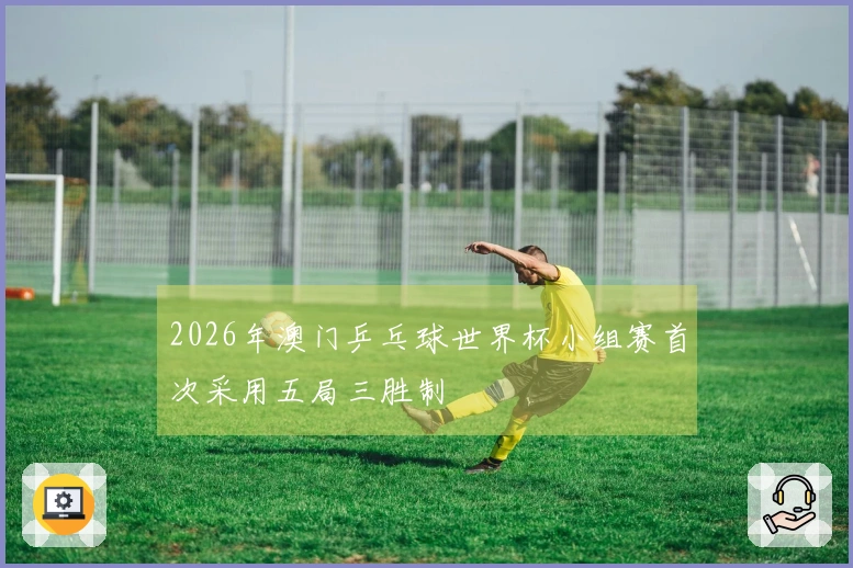 2026年澳门乒乓球世界杯小组赛首次采用五局三胜制