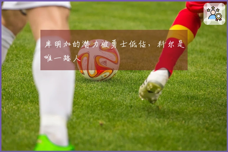库明加的潜力被勇士低估，科尔是唯一路人