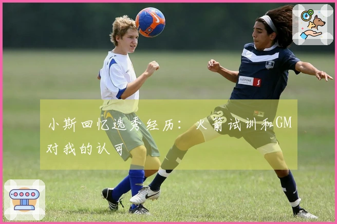 小斯回忆选秀经历：火箭试训和GM对我的认可