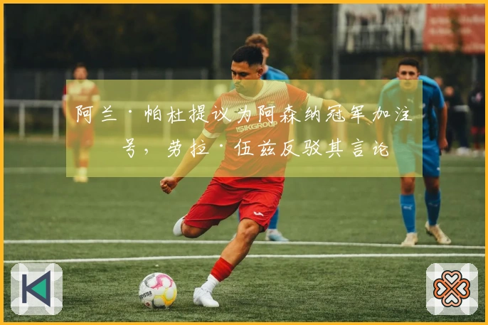 阿兰·帕杜提议为阿森纳冠军加注星号，劳拉·伍兹反驳其言论
