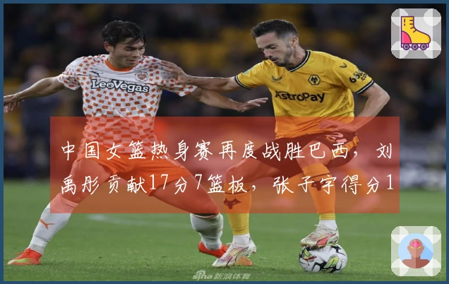 中国女篮热身赛再度战胜巴西，刘禹彤贡献17分7篮板，张子宇得分11。