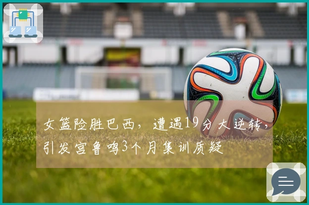 女篮险胜巴西，遭遇19分大逆转，引发宫鲁鸣3个月集训质疑