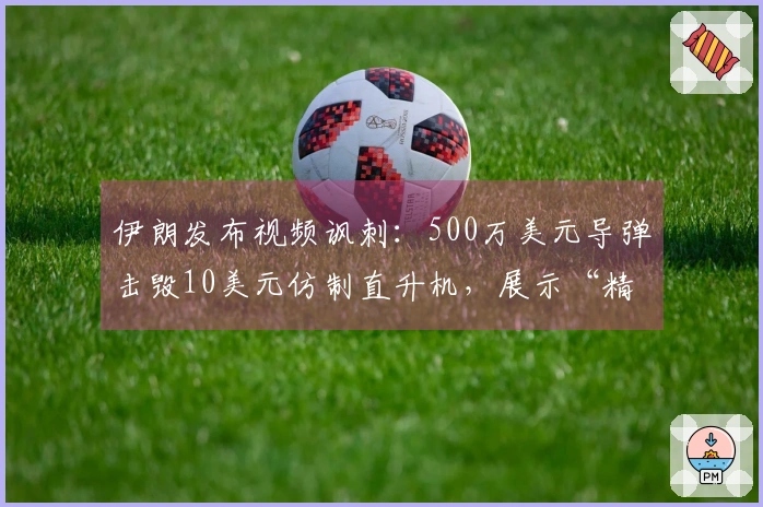 伊朗发布视频讽刺：500万美元导弹击毁10美元仿制直升机，展示“精准胜利”的真实含义