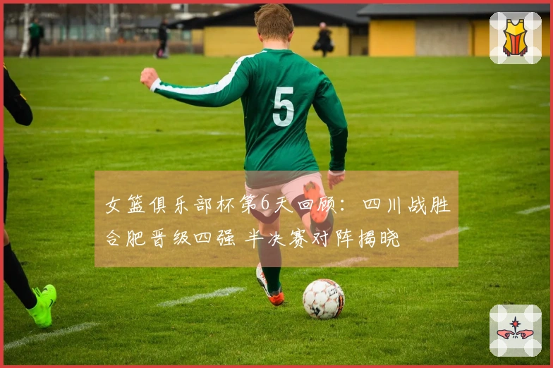 女篮俱乐部杯第6天回顾：四川战胜合肥晋级四强 半决赛对阵揭晓